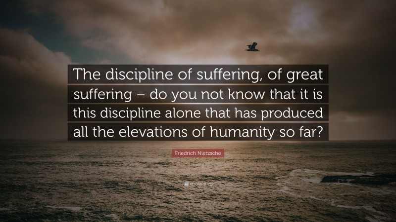 Friedrich Nietzsche Quote: “The discipline of suffering, of great suffering – do you not know that it is this discipline alone that has produced all the elevations of humanity so far?”