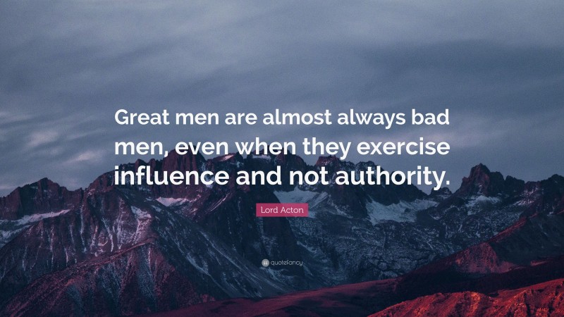 Lord Acton Quote: “Great men are almost always bad men, even when they exercise influence and not authority.”