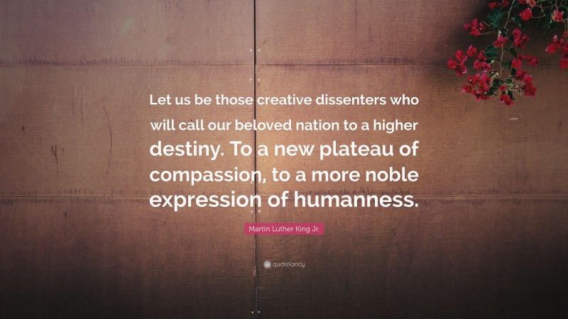 Martin Luther King Jr. Quote: “Let us be those creative dissenters who will call our beloved nation to a higher destiny. To a new plateau of compassion, to a more noble expression of humanness.”
