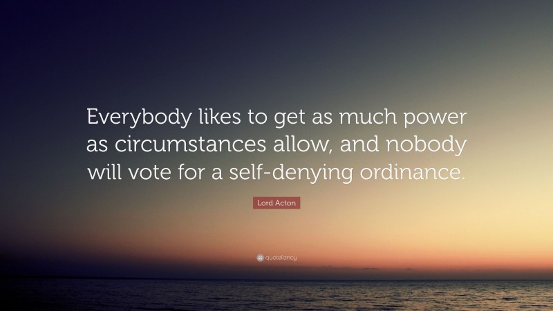 Lord Acton Quote: “Everybody likes to get as much power as circumstances allow, and nobody will vote for a self-denying ordinance.”