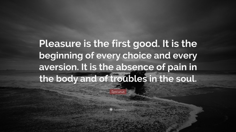 Epicurus Quote: “Pleasure is the first good. It is the beginning of every choice and every aversion. It is the absence of pain in the body and of troubles in the soul.”