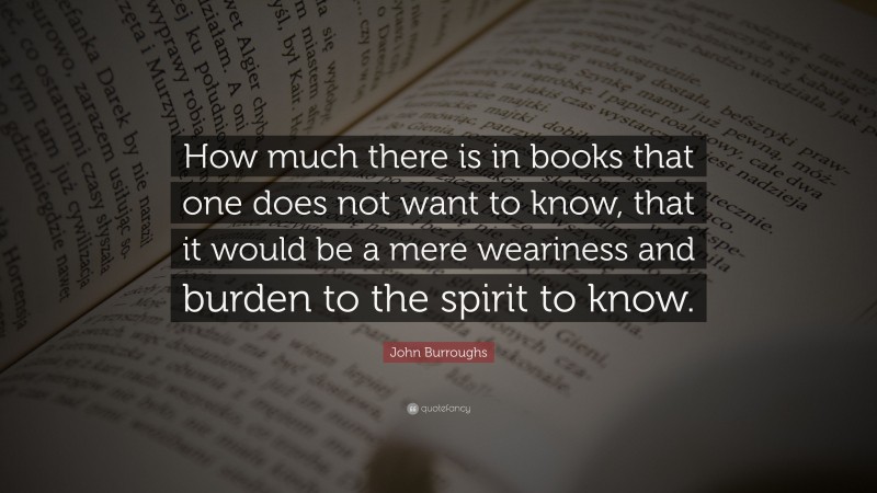 John Burroughs Quote: “How much there is in books that one does not want to know, that it would be a mere weariness and burden to the spirit to know.”