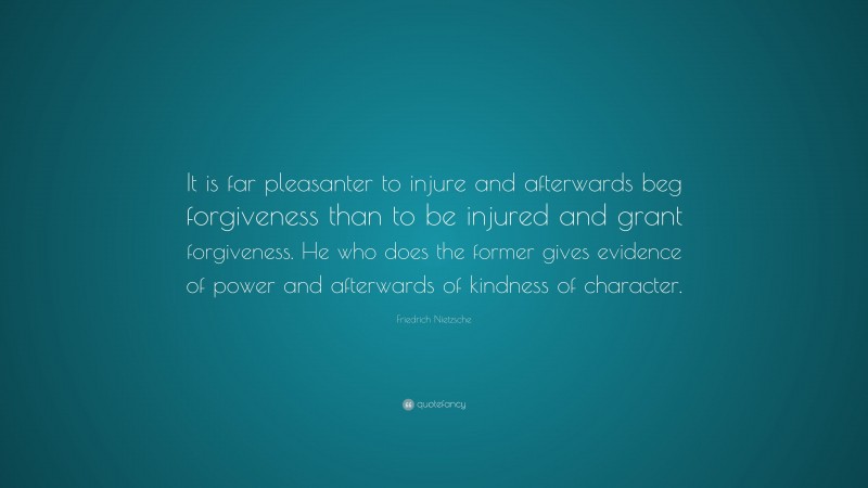 Friedrich Nietzsche Quote: “It is far pleasanter to injure and afterwards beg forgiveness than to be injured and grant forgiveness. He who does the former gives evidence of power and afterwards of kindness of character.”