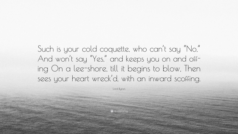 Lord Byron Quote: “Such is your cold coquette, who can’t say “No,” And won’t say “Yes,” and keeps you on and off-ing On a lee-shore, till it begins to blow, Then sees your heart wreck’d, with an inward scoffing.”