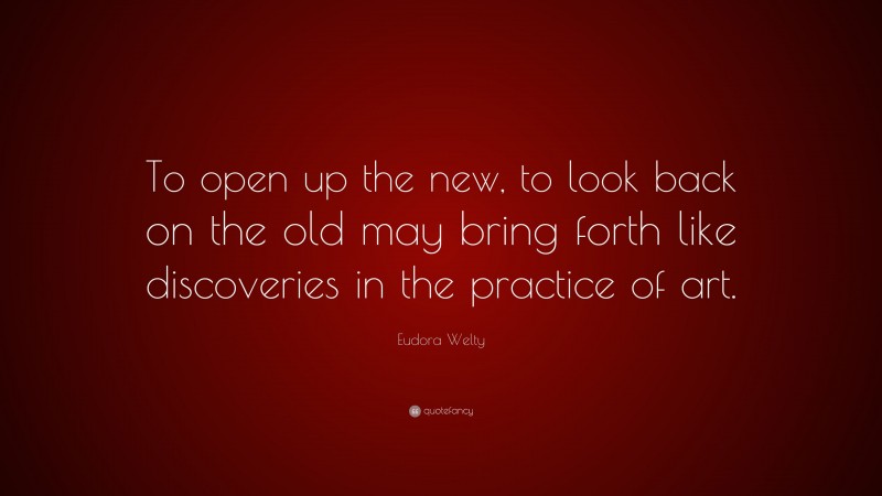 Eudora Welty Quote: “To open up the new, to look back on the old may bring forth like discoveries in the practice of art.”