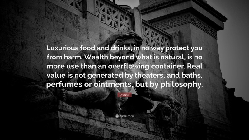 Epicurus Quote: “Luxurious food and drinks, in no way protect you from harm. Wealth beyond what is natural, is no more use than an overflowing container. Real value is not generated by theaters, and baths, perfumes or ointments, but by philosophy.”