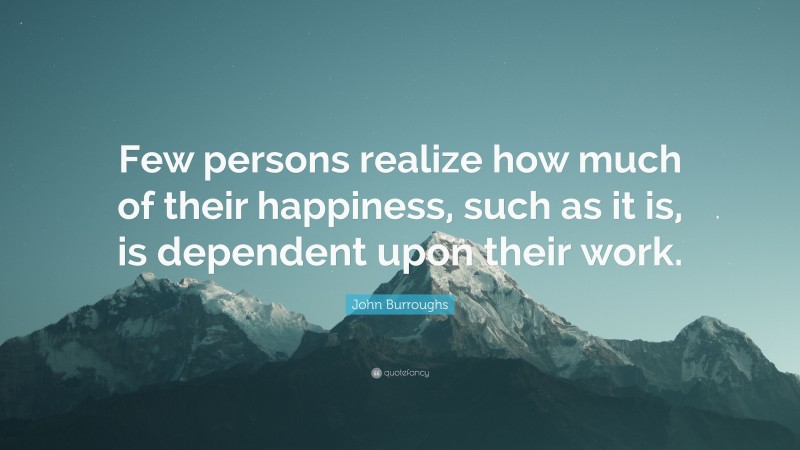 John Burroughs Quote: “Few persons realize how much of their happiness, such as it is, is dependent upon their work.”