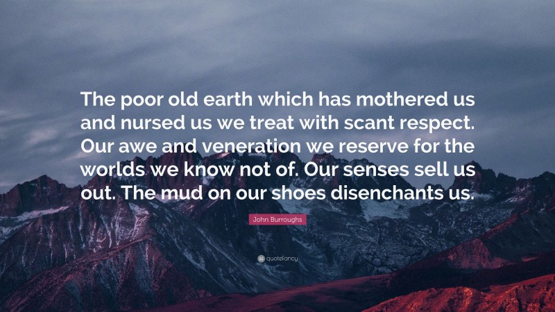 John Burroughs Quote: “The poor old earth which has mothered us and nursed us we treat with scant respect. Our awe and veneration we reserve for the worlds we know not of. Our senses sell us out. The mud on our shoes disenchants us.”