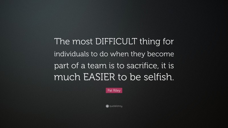 Pat Riley Quote: “The most DIFFICULT thing for individuals to do when they become part of a team is to sacrifice, it is much EASIER to be selfish.”