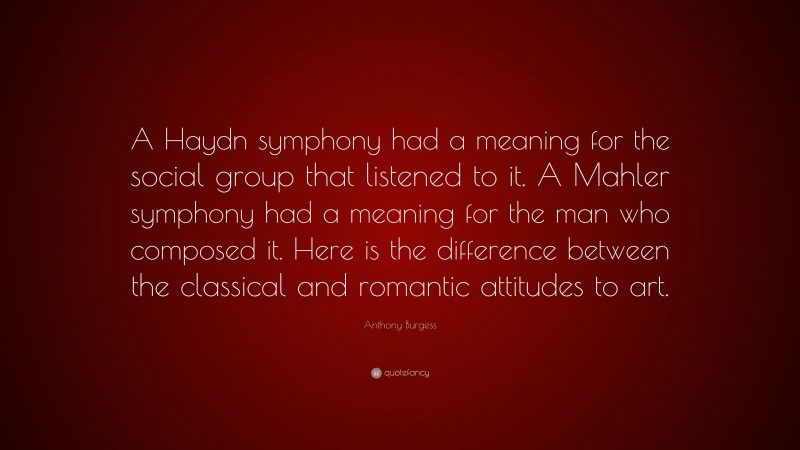 Anthony Burgess Quote: “A Haydn symphony had a meaning for the social group that listened to it. A Mahler symphony had a meaning for the man who composed it. Here is the difference between the classical and romantic attitudes to art.”