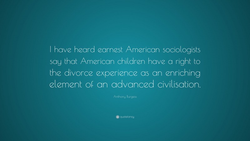 Anthony Burgess Quote: “I have heard earnest American sociologists say that American children have a right to the divorce experience as an enriching element of an advanced civilisation.”