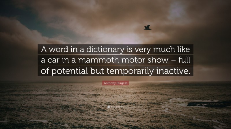 Anthony Burgess Quote: “A word in a dictionary is very much like a car in a mammoth motor show – full of potential but temporarily inactive.”