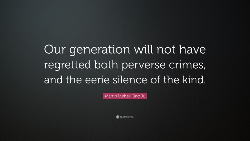Martin Luther King Jr. Quote: “Our generation will not have regretted both perverse crimes, and the eerie silence of the kind.”