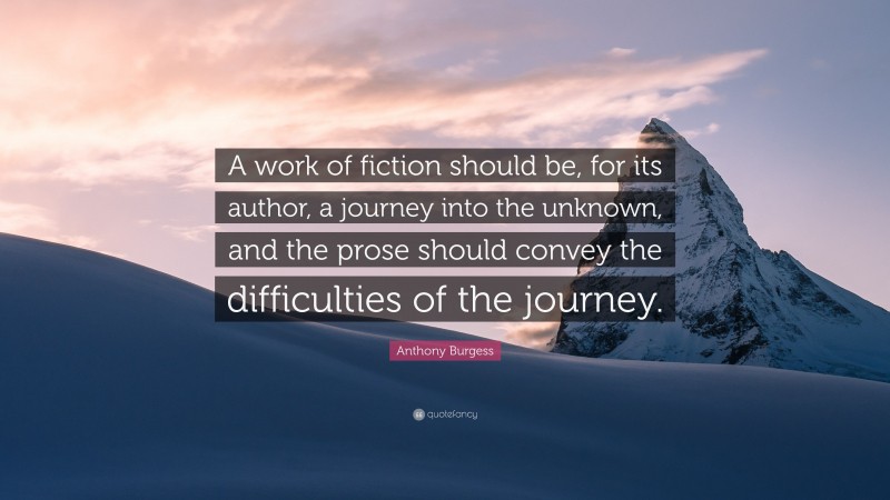 Anthony Burgess Quote: “A work of fiction should be, for its author, a journey into the unknown, and the prose should convey the difficulties of the journey.”