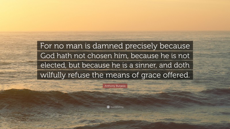 Anthony Burgess Quote: “For no man is damned precisely because God hath not chosen him, because he is not elected, but because he is a sinner, and doth wilfully refuse the means of grace offered.”