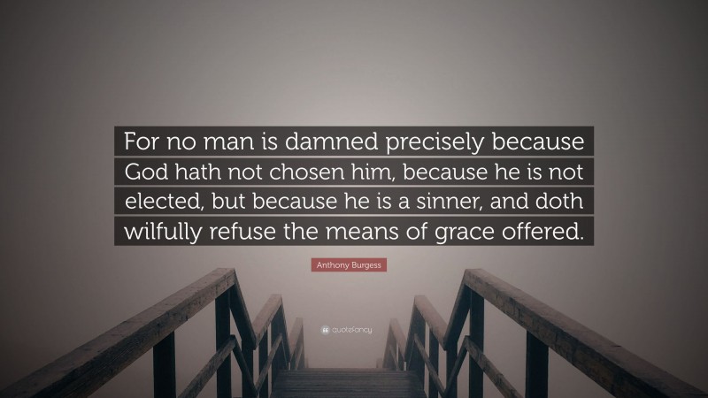 Anthony Burgess Quote: “For no man is damned precisely because God hath not chosen him, because he is not elected, but because he is a sinner, and doth wilfully refuse the means of grace offered.”