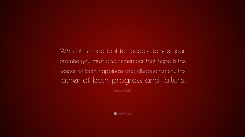 Bryant McGill Quote: “While it is important for people to see your promise you must also remember that hope is the keeper of both happiness and disappointment, the father of both progress and failure.”