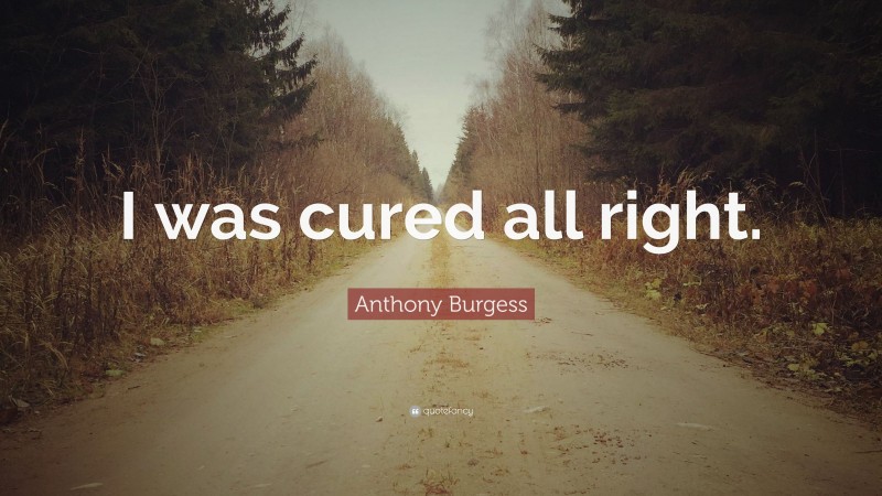 Anthony Burgess Quote: “I was cured all right.”