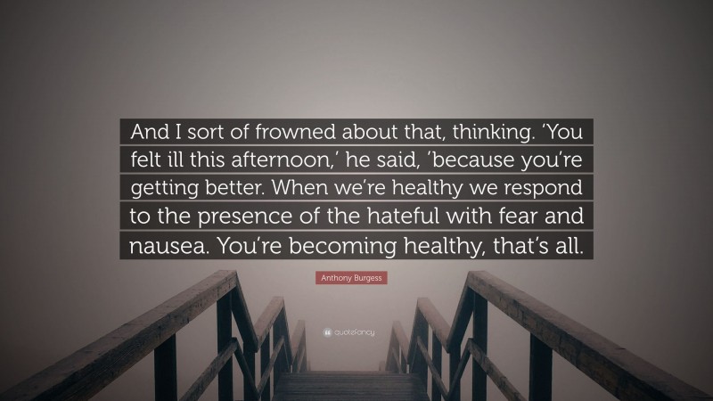 Anthony Burgess Quote: “And I sort of frowned about that, thinking. ‘You felt ill this afternoon,’ he said, ’because you’re getting better. When we’re healthy we respond to the presence of the hateful with fear and nausea. You’re becoming healthy, that’s all.”