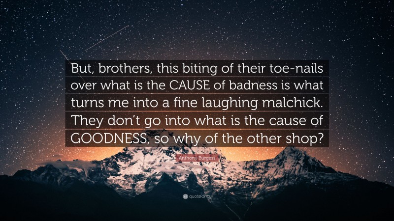 Anthony Burgess Quote: “But, brothers, this biting of their toe-nails over what is the CAUSE of badness is what turns me into a fine laughing malchick. They don’t go into what is the cause of GOODNESS, so why of the other shop?”