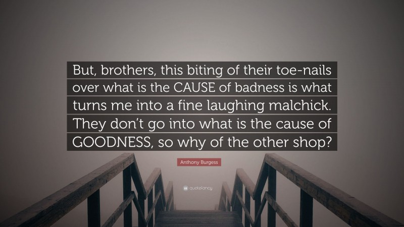 Anthony Burgess Quote: “But, brothers, this biting of their toe-nails over what is the CAUSE of badness is what turns me into a fine laughing malchick. They don’t go into what is the cause of GOODNESS, so why of the other shop?”