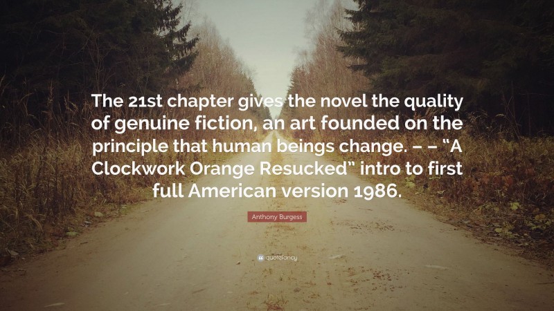 Anthony Burgess Quote: “The 21st chapter gives the novel the quality of genuine fiction, an art founded on the principle that human beings change. – – “A Clockwork Orange Resucked” intro to first full American version 1986.”