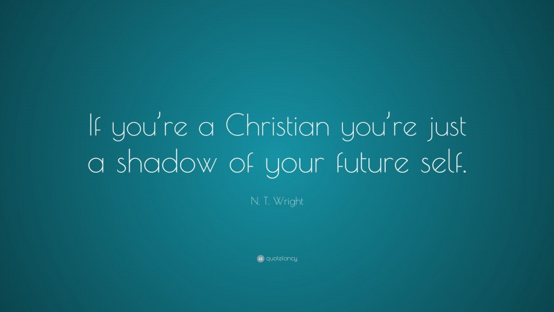 N. T. Wright Quote: “If you’re a Christian you’re just a shadow of your future self.”