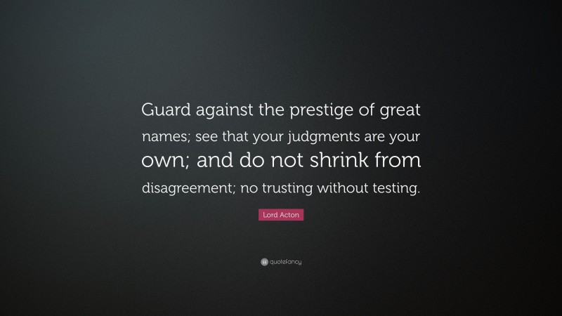 Lord Acton Quote: “Guard against the prestige of great names; see that your judgments are your own; and do not shrink from disagreement; no trusting without testing.”