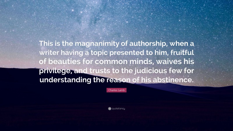 Charles Lamb Quote: “This is the magnanimity of authorship, when a writer having a topic presented to him, fruitful of beauties for common minds, waives his privilege, and trusts to the judicious few for understanding the reason of his abstinence.”