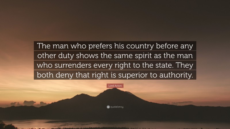 Lord Acton Quote: “The man who prefers his country before any other duty shows the same spirit as the man who surrenders every right to the state. They both deny that right is superior to authority.”