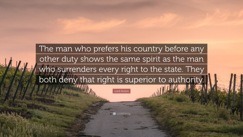 Lord Acton Quote: “The man who prefers his country before any other duty shows the same spirit as the man who surrenders every right to the state. They both deny that right is superior to authority.”