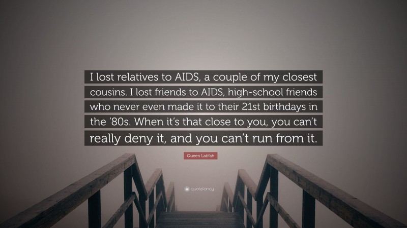 Queen Latifah Quote: “I lost relatives to AIDS, a couple of my closest cousins. I lost friends to AIDS, high-school friends who never even made it to their 21st birthdays in the ’80s. When it’s that close to you, you can’t really deny it, and you can’t run from it.”