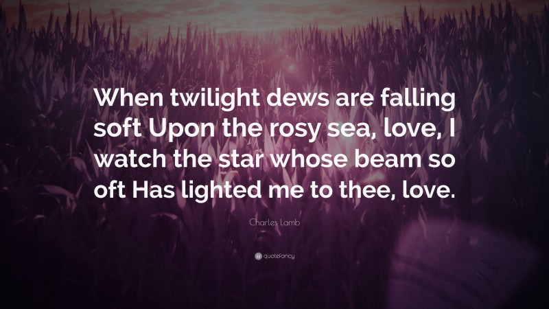 Charles Lamb Quote: “When twilight dews are falling soft Upon the rosy sea, love, I watch the star whose beam so oft Has lighted me to thee, love.”