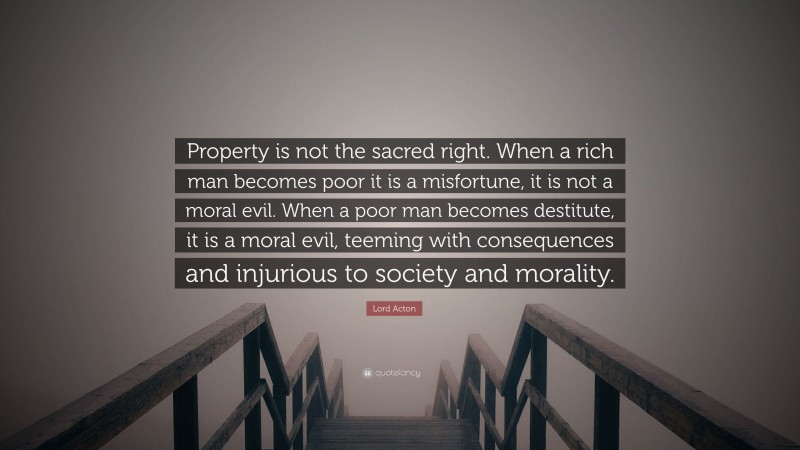 Lord Acton Quote: “Property is not the sacred right. When a rich man becomes poor it is a misfortune, it is not a moral evil. When a poor man becomes destitute, it is a moral evil, teeming with consequences and injurious to society and morality.”