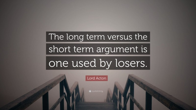 Lord Acton Quote: “The long term versus the short term argument is one used by losers.”