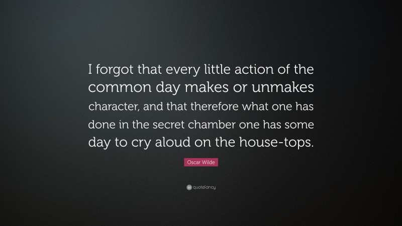 Oscar Wilde Quote: “I forgot that every little action of the common day makes or unmakes character, and that therefore what one has done in the secret chamber one has some day to cry aloud on the house-tops.”