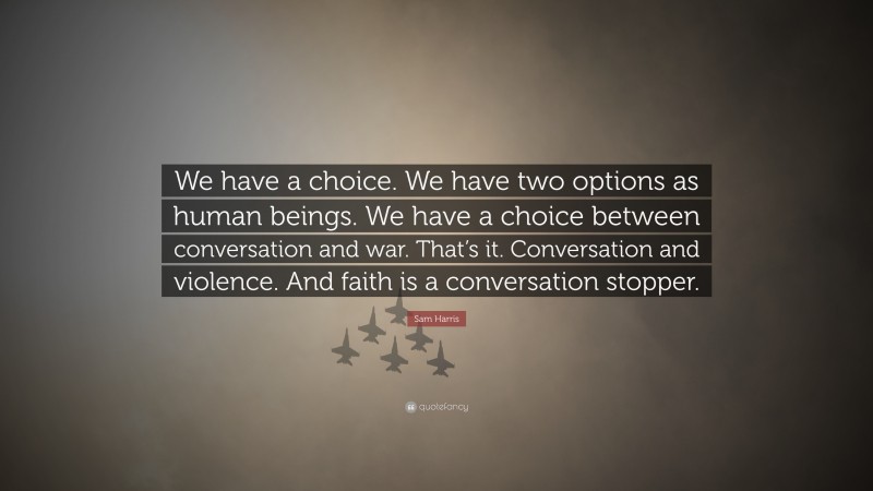 Sam Harris Quote: “We have a choice. We have two options as human beings. We have a choice between conversation and war. That’s it. Conversation and violence. And faith is a conversation stopper.”
