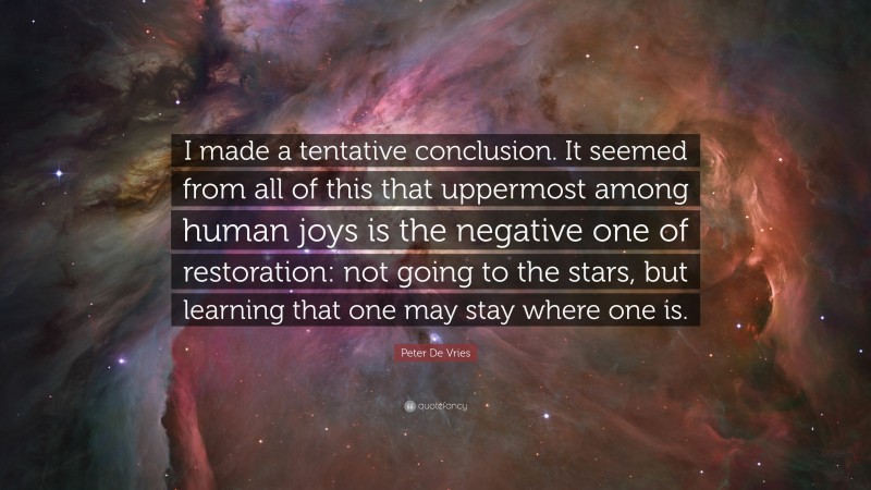 Peter De Vries Quote: “I made a tentative conclusion. It seemed from all of this that uppermost among human joys is the negative one of restoration: not going to the stars, but learning that one may stay where one is.”