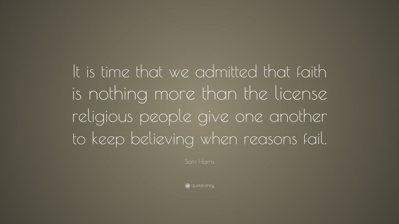 Sam Harris Quote: “It is time that we admitted that faith is nothing more than the license religious people give one another to keep believing when reasons fail.”