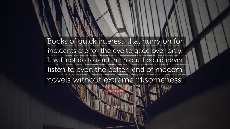 Charles Lamb Quote: “Books of quick interest, that hurry on for incidents are for the eye to glide over only. It will not do to read them out. I could never listen to even the better kind of modern novels without extreme irksomeness.”