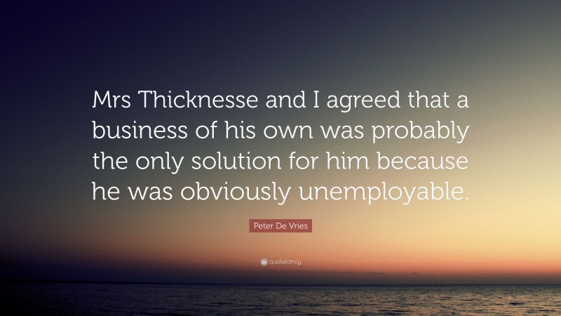 Peter De Vries Quote: “Mrs Thicknesse and I agreed that a business of his own was probably the only solution for him because he was obviously unemployable.”