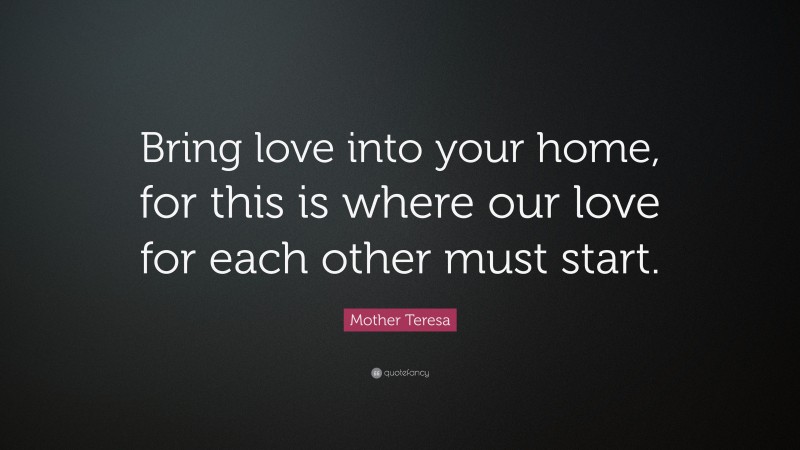 Mother Teresa Quote: “Bring love into your home, for this is where our love for each other must start.”