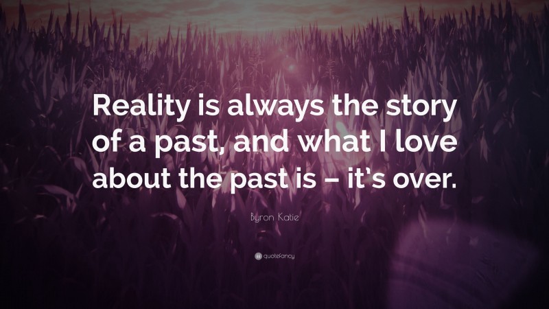 Byron Katie Quote: “Reality is always the story of a past, and what I love about the past is – it’s over.”