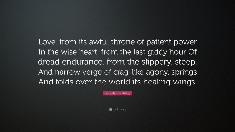 Percy Bysshe Shelley Quote: “Love, from its awful throne of patient power In the wise heart, from the last giddy hour Of dread endurance, from the slippery, steep, And narrow verge of crag-like agony, springs And folds over the world its healing wings.”