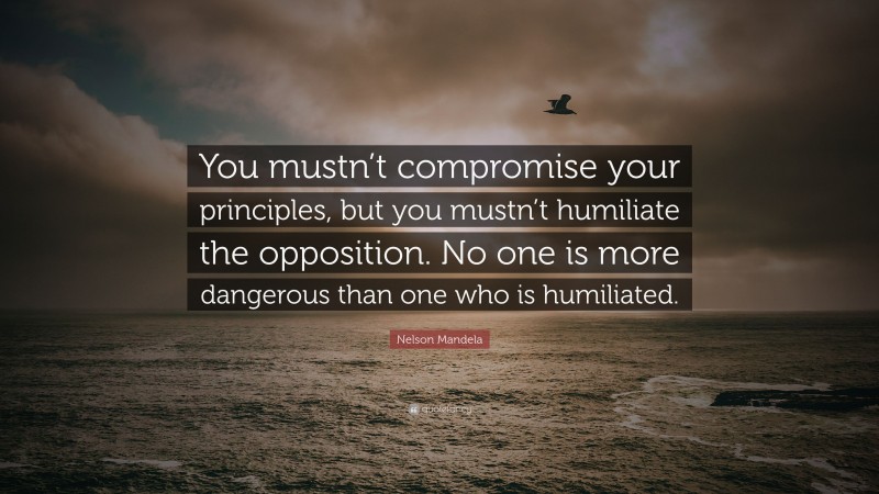 Nelson Mandela Quote: “You mustn’t compromise your principles, but you mustn’t humiliate the opposition. No one is more dangerous than one who is humiliated.”
