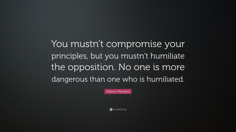 Nelson Mandela Quote: “You mustn’t compromise your principles, but you mustn’t humiliate the opposition. No one is more dangerous than one who is humiliated.”