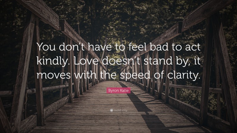 Byron Katie Quote: “You don’t have to feel bad to act kindly. Love doesn’t stand by, it moves with the speed of clarity.”