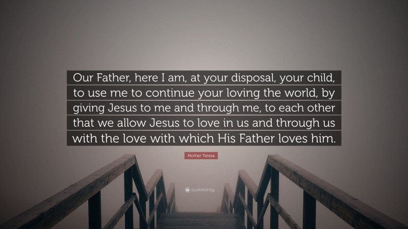Mother Teresa Quote: “Our Father, here I am, at your disposal, your child, to use me to continue your loving the world, by giving Jesus to me and through me, to each other that we allow Jesus to love in us and through us with the love with which His Father loves him.”