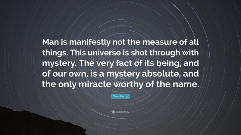 Sam Harris Quote: “Man is manifestly not the measure of all things. This universe is shot through with mystery. The very fact of its being, and of our own, is a mystery absolute, and the only miracle worthy of the name.”