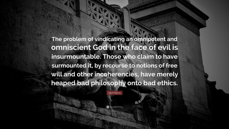 Sam Harris Quote: “The problem of vindicating an omnipotent and omniscient God in the face of evil is insurmountable. Those who claim to have surmounted it, by recourse to notions of free will and other incoherencies, have merely heaped bad philosophy onto bad ethics.”